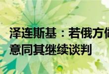 泽连斯基：若俄方做好结束战争的准备乌方愿意同其继续谈判