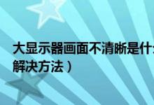 大显示器画面不清晰是什么原因（液晶显示器画面不清晰的解决方法）