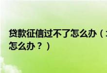 贷款征信过不了怎么办（北京农商银行信用卡征信后被拒了怎么办？）