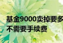 基金9000卖掉要多少手续费 基金多少天卖掉不需要手续费