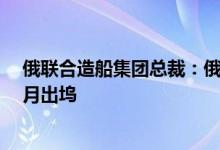 俄联合造船集团总裁：俄海军“库兹涅佐夫”号航母将于9月出坞