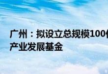 广州：拟设立总规模100亿元的广州智能网联与新能源汽车产业发展基金