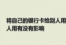 将自己的银行卡给别人用有什么影响吗? 自己的银行卡给别人用有没有影响