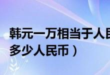韩元一万相当于人民币多少（一万元韩元等于多少人民币）