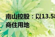 南山控股：以13.58亿元竞得上海市嘉定区一商住用地
