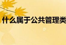 什么属于公共管理类（公共管理类包括什么）