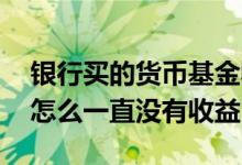 银行买的货币基金收益不显示 买了货币基金怎么一直没有收益