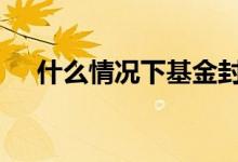 什么情况下基金封盘 基金结束叫封盘嘛