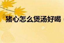 猪心怎么煲汤好喝（炖猪心汤好喝的做法）