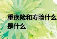 重疾险和寿险什么区别 重疾险和寿险的区别是什么