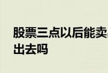 股票三点以后能卖出吗 股票能在三点之后卖出去吗