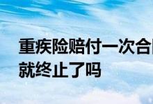 重疾险赔付一次合同终止吗 重疾险赔付一次就终止了吗