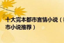 十大完本都市言情小说（都市言情小说排行榜好看的言情都市小说推荐）