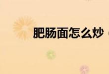 肥肠面怎么炒（肥肠炒面的做法）