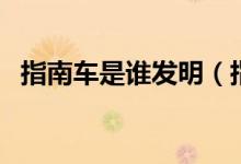 指南车是谁发明（指南车的发现明者是谁）