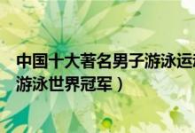 中国十大著名男子游泳运动员（中国男子游泳名将中国男子游泳世界冠军）