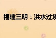 福建三明：洪水过境市区多处沿河区域被淹