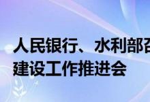 人民银行、水利部召开金融支持水利基础设施建设工作推进会