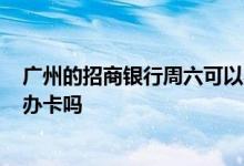 广州的招商银行周六可以办卡吗? 广州的招商银行周六可以办卡吗