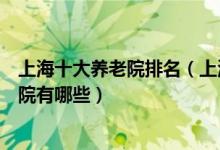 上海十大养老院排名（上海高档养老院排行上海最好的敬老院有哪些）