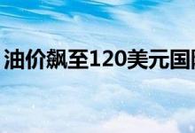 油价飙至120美元国际投行再度祭出看多大旗