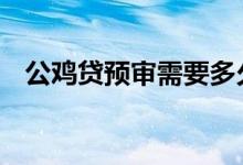 公鸡贷预审需要多久 公鸡贷审核查征信吗