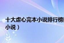 十大虐心完本小说排行榜前十名（经典虐文推荐好看的虐恋小说）