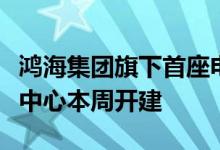 鸿海集团旗下首座电动车电池芯研发暨试量产中心本周开建