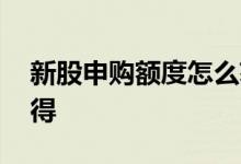新股申购额度怎么获得 新股申购额度怎么获得