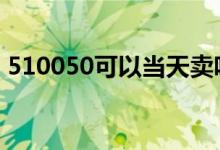 510050可以当天卖吗 510050当天可以卖吗