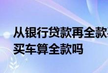从银行贷款再全款买车怎样 自己找银行贷款买车算全款吗