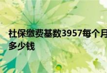 社保缴费基数3957每个月扣多少钱 缴费基数3957退休能拿多少钱 