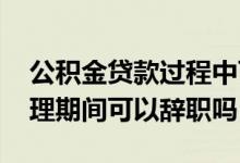 公积金贷款过程中可以辞职吗 公积金贷款办理期间可以辞职吗