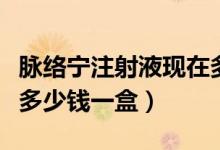 脉络宁注射液现在多少钱一盒（脉络宁注射液多少钱一盒）