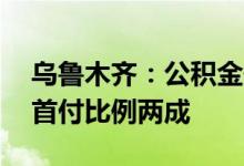 乌鲁木齐：公积金最高贷款额80万元二手房首付比例两成