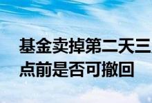 基金卖掉第二天三点前能撤回吗 基金卖出三点前是否可撤回