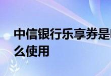 中信银行乐享券是啥意思 中信银行乐享券怎么使用