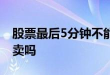 股票最后5分钟不能交易 股票最后5分钟不能卖吗