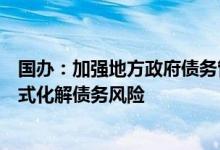 国办：加强地方政府债务管理通过增收节支、变现资产等方式化解债务风险