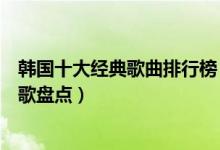 韩国十大经典歌曲排行榜（好听的韩国歌曲有哪些经典韩文歌盘点）