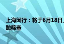 上海闵行：将于6月18日上午继续例行开展全区全员常规核酸筛查