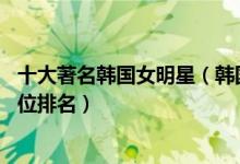 十大著名韩国女明星（韩国女明星排名前10名韩国女艺人地位排名）