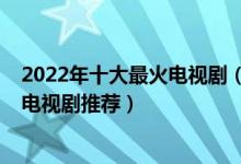 2022年十大最火电视剧（2022最新热门电视剧排行榜热播电视剧推荐）