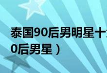 泰国90后男明星十大帅哥（泰国最帅的十大90后男星）