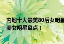 内地十大最美80后女明星（中国80后漂亮女明星大陆80后美女明星盘点）