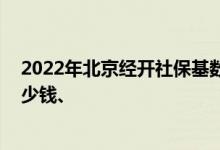 2022年北京经开社保基数调整到多少 个人社保一个月交多少钱、 