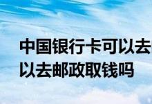 中国银行卡可以去邮政取钱吗 中国银行卡可以去邮政取钱吗