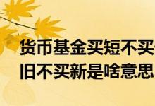 货币基金买短不买长是什么意思 货币基金买旧不买新是啥意思