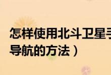怎样使用北斗卫星手机导航（用北斗卫星手机导航的方法）