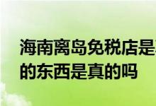 海南离岛免税店是真的吗 海南离岛免税店买的东西是真的吗